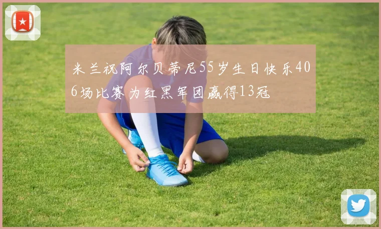 米兰祝阿尔贝蒂尼55岁生日快乐406场比赛为红黑军团赢得13冠