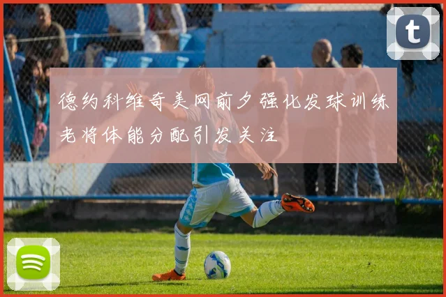 德约科维奇美网前夕强化发球训练老将体能分配引发关注